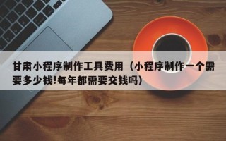 枝江甘肃小程序制作工具费用（小程序制作一个需要多少钱!每年都需要交钱吗）