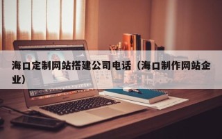 枝江海口定制网站搭建公司电话（海口制作网站企业）