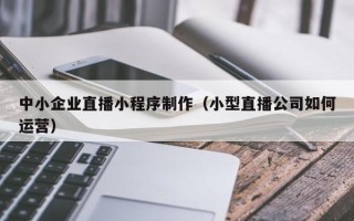 枝江中小企业直播小程序制作（小型直播公司如何运营）