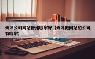枝江天津公司网站搭建哪家好（天津做网站的公司有哪家）