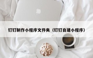 枝江钉钉制作小程序文件夹（钉钉自建小程序）