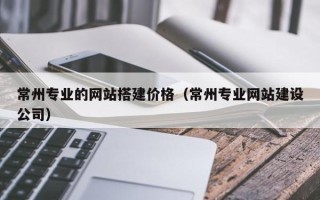 枝江常州专业的网站搭建价格（常州专业网站建设公司）