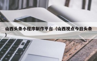 枝江山西头条小程序制作平台（山西视点今日头条）